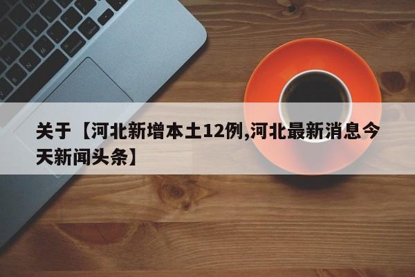 关于【河北新增本土12例,河北最新消息今天新闻头条】
