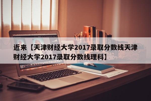 近来【天津财经大学2017录取分数线天津财经大学2017录取分数线理科】