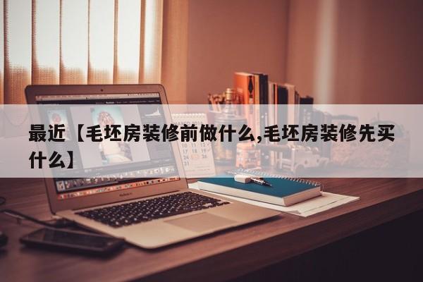 最近【毛坯房装修前做什么,毛坯房装修先买什么】