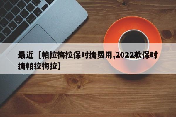 最近【帕拉梅拉保时捷费用,2022款保时捷帕拉梅拉】