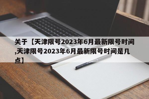 关于【天津限号2023年6月最新限号时间,天津限号2023年6月最新限号时间是几点】