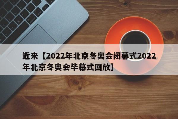 近来【2022年北京冬奥会闭幕式2022年北京冬奥会毕幕式回放】