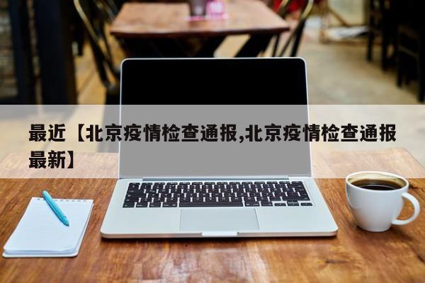 最近【北京疫情检查通报,北京疫情检查通报最新】