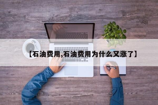 【石油费用,石油费用为什么又涨了】