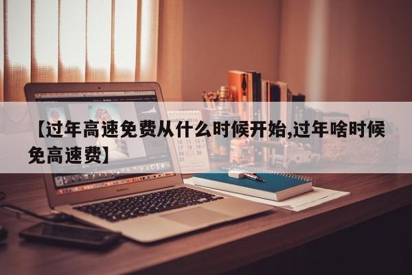【过年高速免费从什么时候开始,过年啥时候免高速费】