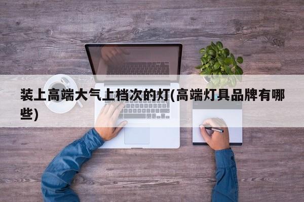 装上高端大气上档次的灯(高端灯具品牌有哪些)