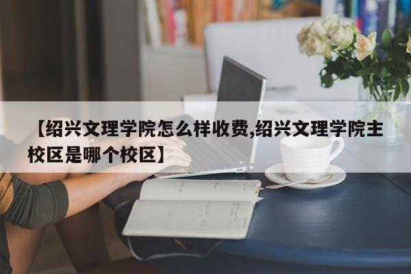 【绍兴文理学院怎么样收费,绍兴文理学院主校区是哪个校区】