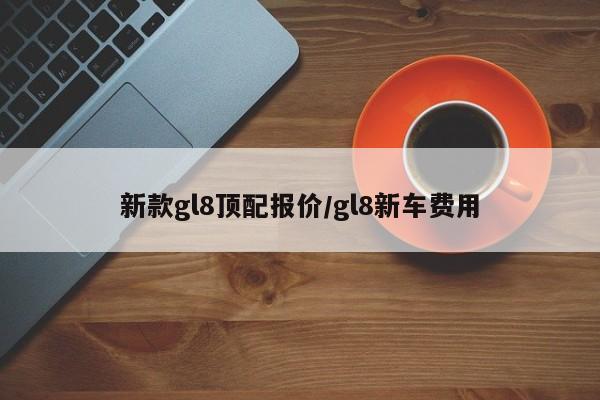 新款gl8顶配报价/gl8新车费用