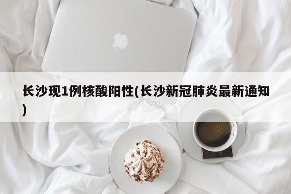 长沙现1例核酸阳性(长沙新冠肺炎最新通知)