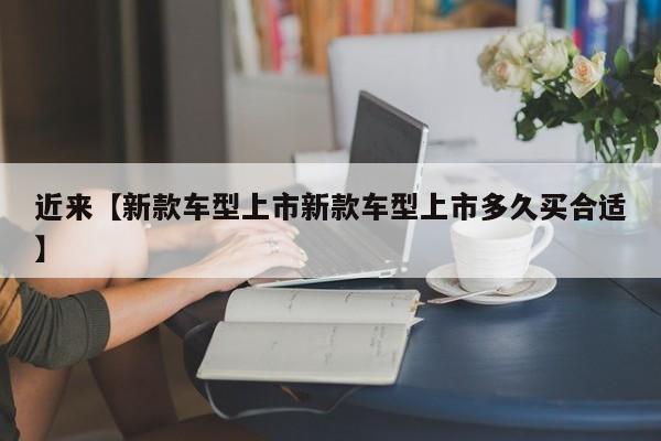 近来【新款车型上市新款车型上市多久买合适】