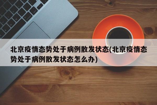 北京疫情态势处于病例散发状态(北京疫情态势处于病例散发状态怎么办)