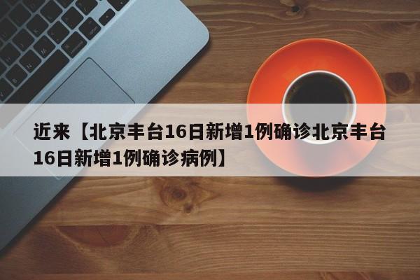 近来【北京丰台16日新增1例确诊北京丰台16日新增1例确诊病例】