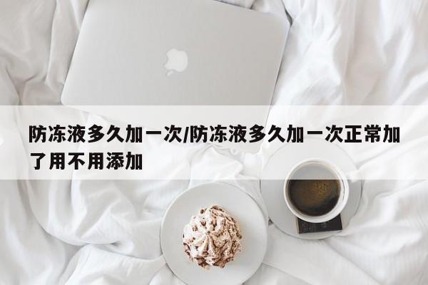 防冻液多久加一次/防冻液多久加一次正常加了用不用添加