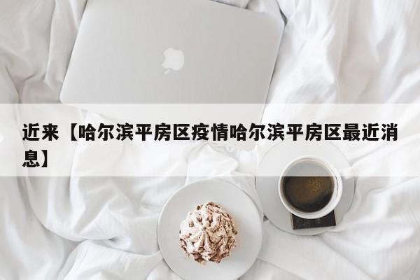 近来【哈尔滨平房区疫情哈尔滨平房区最近消息】