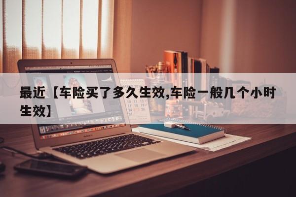 最近【车险买了多久生效,车险一般几个小时生效】