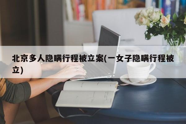 北京多人隐瞒行程被立案(一女子隐瞒行程被立)