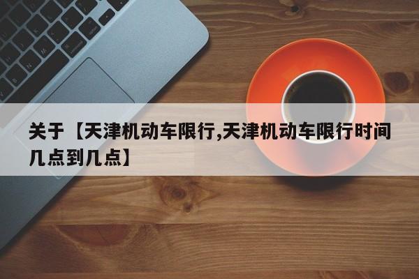 关于【天津机动车限行,天津机动车限行时间几点到几点】