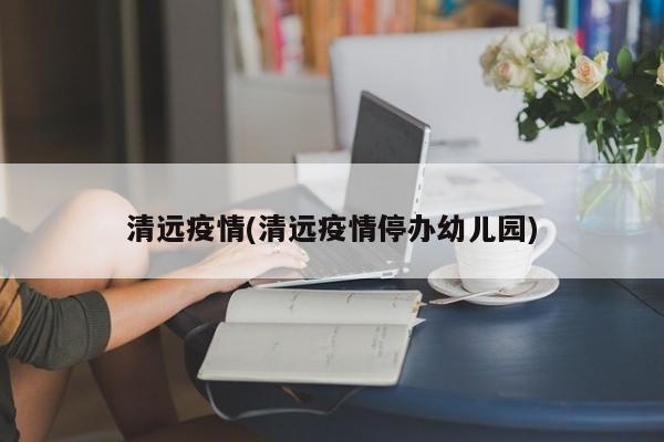 清远疫情(清远疫情停办幼儿园)