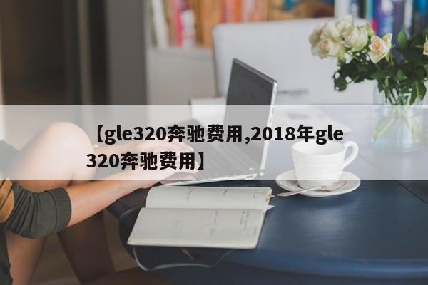 【gle320奔驰费用,2018年gle320奔驰费用】