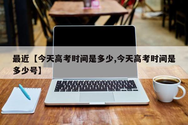 最近【今天高考时间是多少,今天高考时间是多少号】