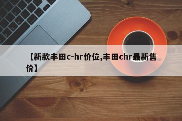 【新款丰田c-hr价位,丰田chr最新售价】
