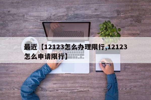 最近【12123怎么办理限行,12123怎么申请限行】