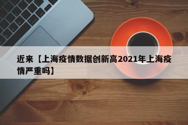 近来【上海疫情数据创新高2021年上海疫情严重吗】