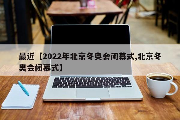 最近【2022年北京冬奥会闭幕式,北京冬奥会闭慕式】