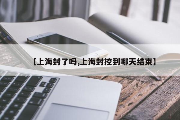 【上海封了吗,上海封控到哪天结束】
