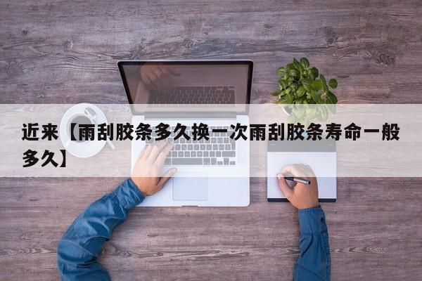 近来【雨刮胶条多久换一次雨刮胶条寿命一般多久】