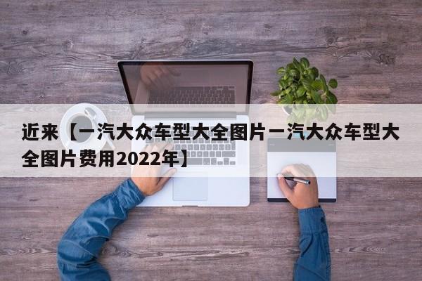 近来【一汽大众车型大全图片一汽大众车型大全图片费用2022年】