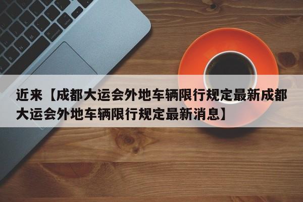近来【成都大运会外地车辆限行规定最新成都大运会外地车辆限行规定最新消息】