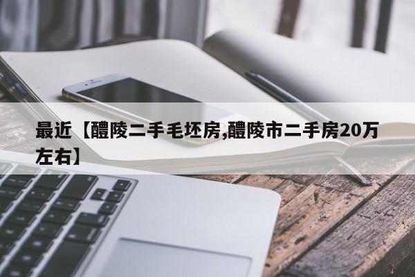 最近【醴陵二手毛坯房,醴陵市二手房20万左右】
