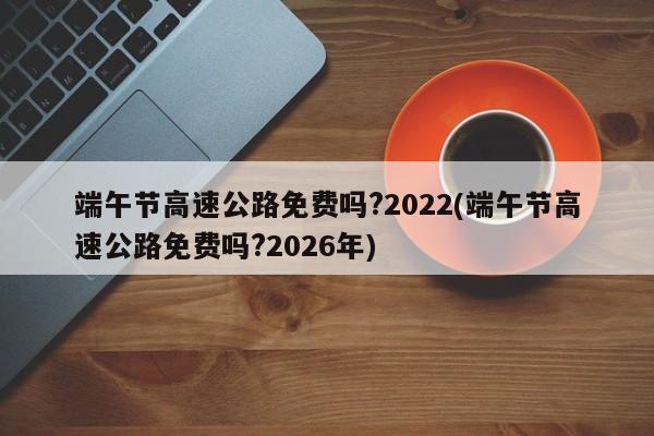 端午节高速公路免费吗?2022(端午节高速公路免费吗?2026年)