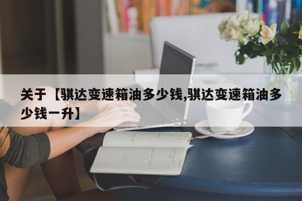 关于【骐达变速箱油多少钱,骐达变速箱油多少钱一升】
