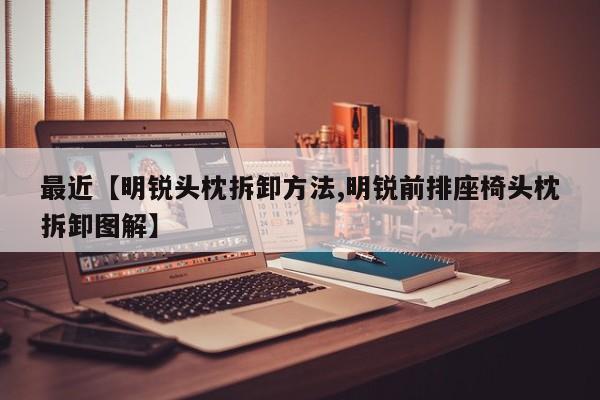 最近【明锐头枕拆卸方法,明锐前排座椅头枕拆卸图解】
