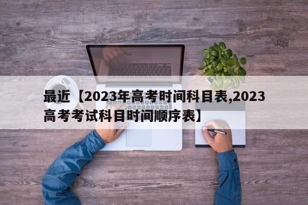 最近【2023年高考时间科目表,2023高考考试科目时间顺序表】