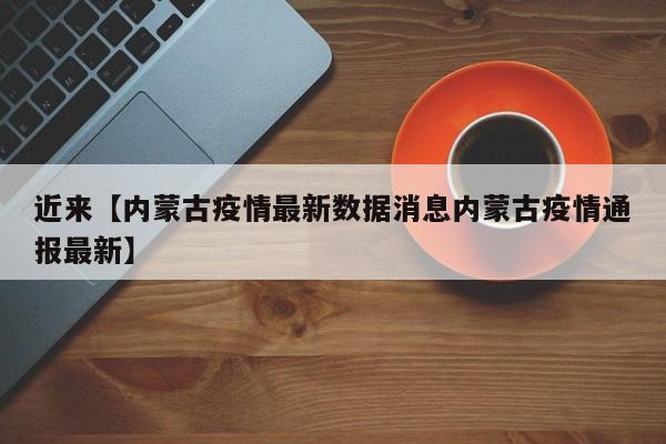 近来【内蒙古疫情最新数据消息内蒙古疫情通报最新】