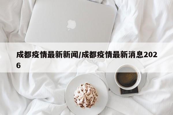 成都疫情最新新闻/成都疫情最新消息2026