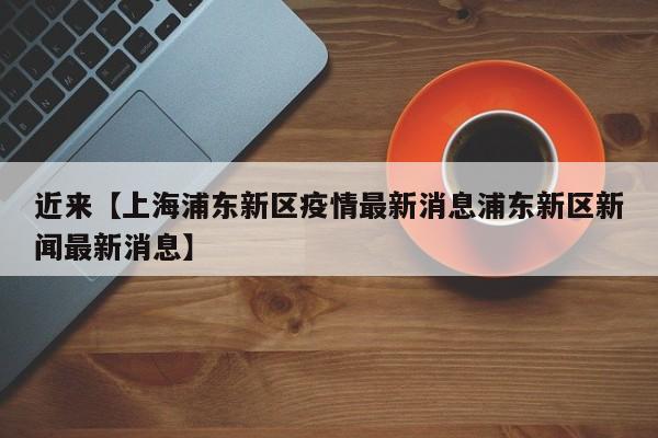 近来【上海浦东新区疫情最新消息浦东新区新闻最新消息】