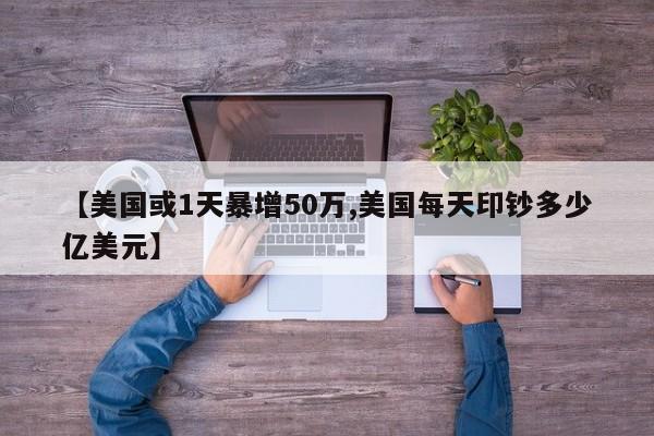 【美国或1天暴增50万,美国每天印钞多少亿美元】