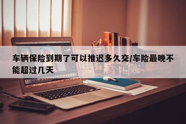 车辆保险到期了可以推迟多久交/车险最晚不能超过几天