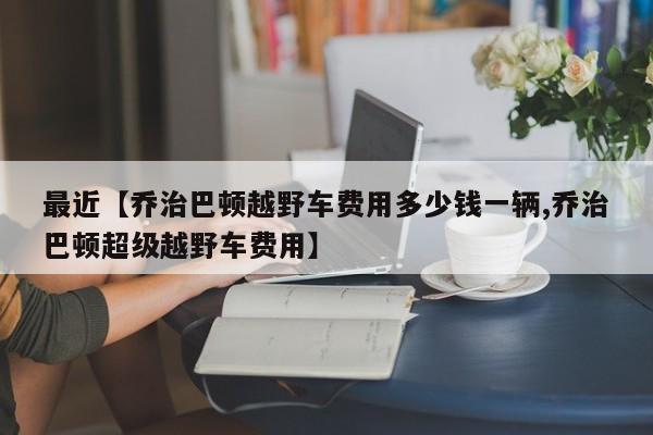 最近【乔治巴顿越野车费用多少钱一辆,乔治巴顿超级越野车费用】