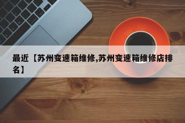 最近【苏州变速箱维修,苏州变速箱维修店排名】