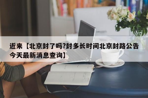 近来【北京封了吗?封多长时间北京封路公告今天最新消息查询】