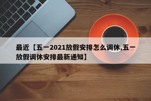 最近【五一2021放假安排怎么调休,五一放假调休安排最新通知】