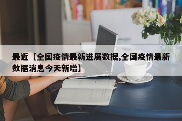 最近【全国疫情最新进展数据,全国疫情最新数据消息今天新增】