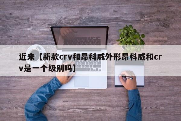 近来【新款crv和昂科威外形昂科威和crv是一个级别吗】