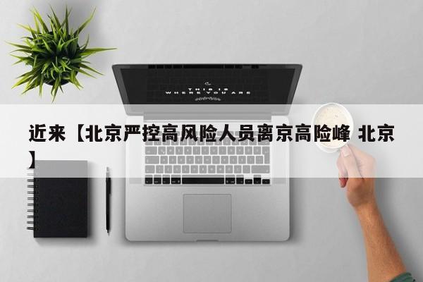 近来【北京严控高风险人员离京高险峰 北京】