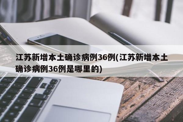 江苏新增本土确诊病例36例(江苏新增本土确诊病例36例是哪里的)